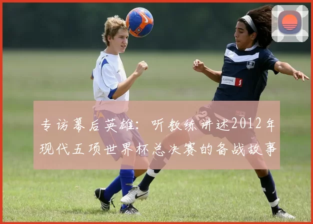 专访幕后英雄：听教练讲述2012年现代五项世界杯总决赛的备战故事