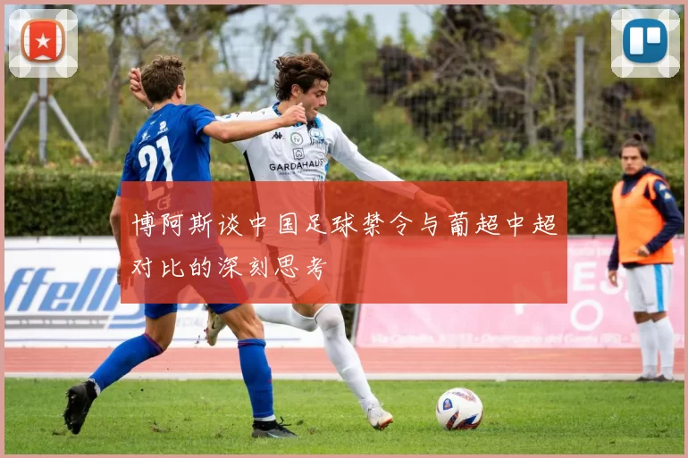 博阿斯谈中国足球禁令与葡超中超对比的深刻思考