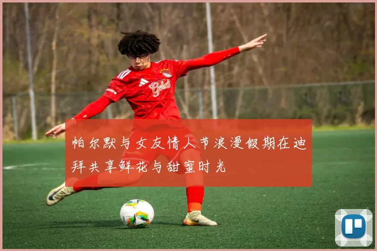 帕尔默与女友情人节浪漫假期在迪拜共享鲜花与甜蜜时光