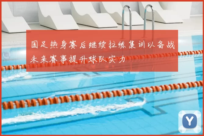 国足热身赛后继续拉练集训以备战未来赛事提升球队实力
