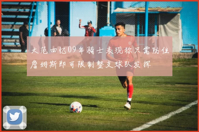 大范回忆09年骑士表现称只需防住詹姆斯即可限制整支球队发挥