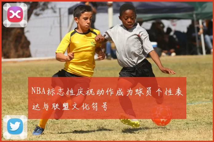 NBA标志性庆祝动作成为球员个性表达与联盟文化符号