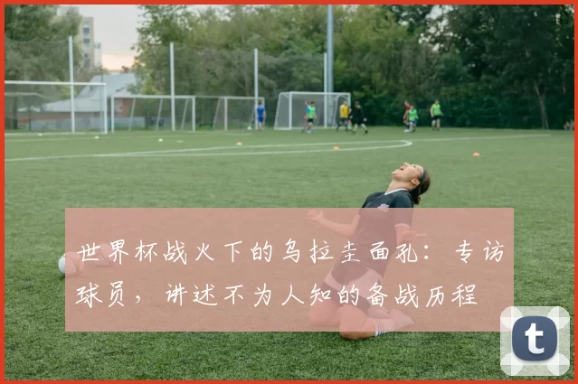 世界杯战火下的乌拉圭面孔:专访球员,讲述不为人知的备战历程