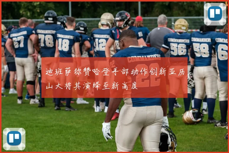 迪班萨称赞哈登手部动作创新亚历山大将其演绎至新高度
