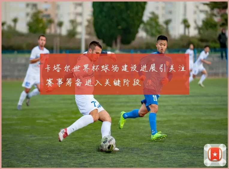 卡塔尔世界杯球场建设进展引关注 赛事筹备进入关键阶段