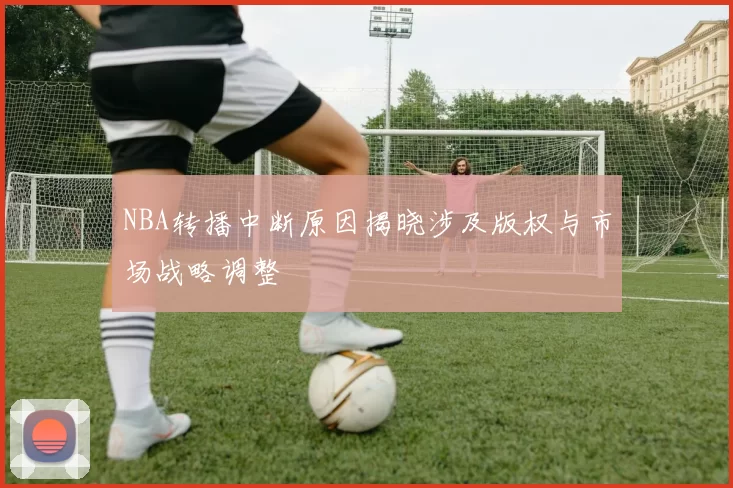 NBA转播中断原因揭晓涉及版权与市场战略调整