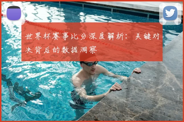 世界杯赛事比分深度解析:关键对决背后的数据洞察