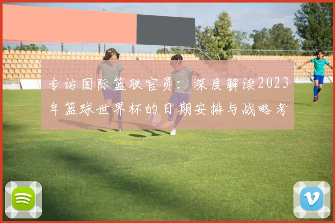 专访国际篮联官员:深度解读2023年篮球世界杯的日期安排与战略考量