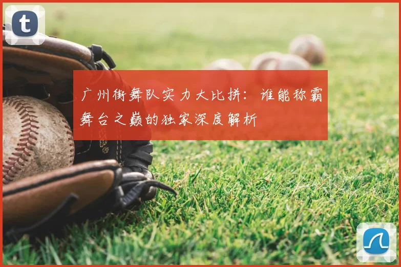 广州街舞队实力大比拼:谁能称霸舞台之巅的独家深度解析