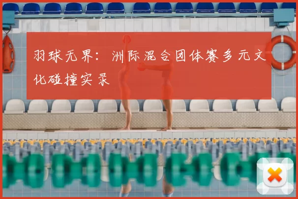 羽球无界:洲际混合团体赛多元文化碰撞实录