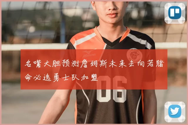 名嘴大胆预测詹姆斯未来去向若赌命必选勇士队加盟