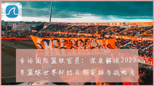 专访国际篮联官员:深度解读2023年篮球世界杯的日期安排与战略考量