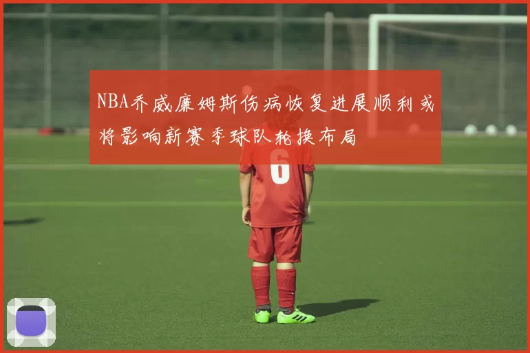 NBA乔威廉姆斯伤病恢复进展顺利或将影响新赛季球队轮换布局