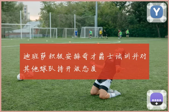 迪班萨积极安排奇才爵士试训并对其他球队持开放态度