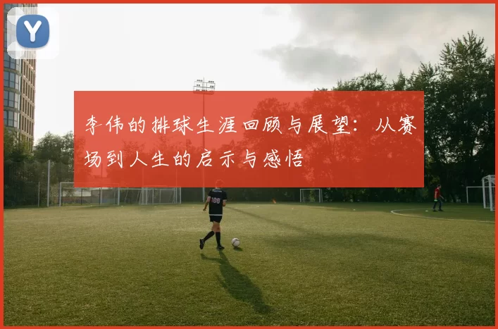 李伟的排球生涯回顾与展望:从赛场到人生的启示与感悟