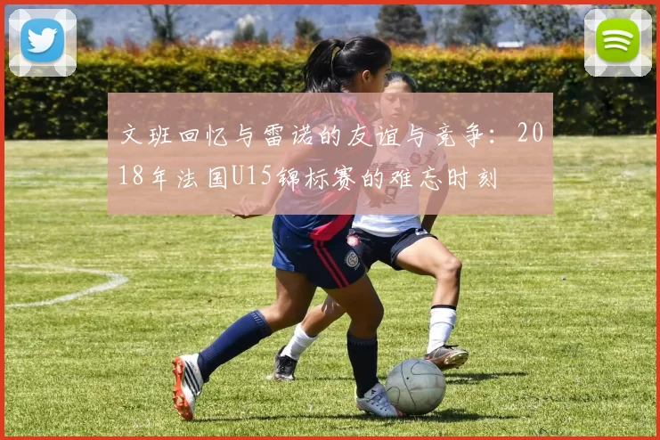文班回忆与雷诺的友谊与竞争：2018年法国U15锦标赛的难忘时刻