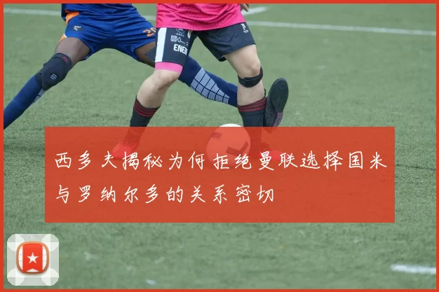 西多夫揭秘为何拒绝曼联选择国米与罗纳尔多的关系密切