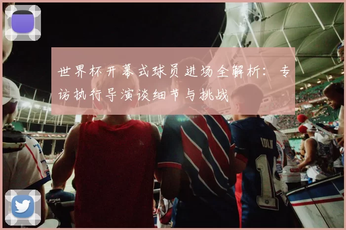 世界杯开幕式球员进场全解析:专访执行导演谈细节与挑战