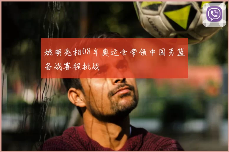 姚明亮相08年奥运会带领中国男篮备战赛程挑战