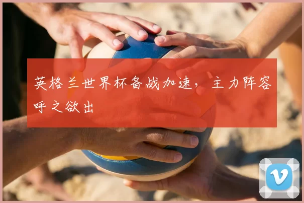 英格兰世界杯备战加速,主力阵容呼之欲出