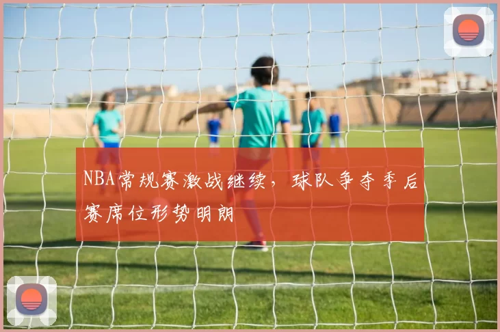 NBA常规赛激战继续,球队争夺季后赛席位形势明朗