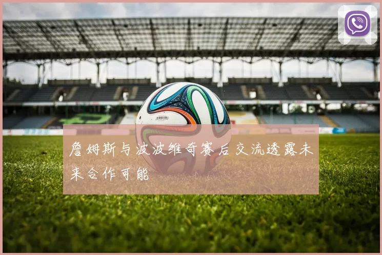 詹姆斯与波波维奇赛后交流透露未来合作可能