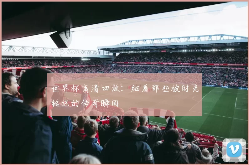 世界杯高清回放:细看那些被时光铭记的传奇瞬间