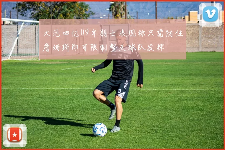 大范回忆09年骑士表现称只需防住詹姆斯即可限制整支球队发挥