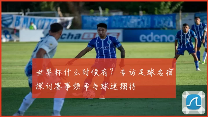 世界杯什么时候有?专访足球名宿探讨赛事频率与球迷期待