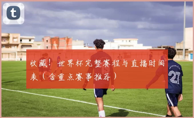 收藏！世界杯完整赛程与直播时间表（含重点赛事推荐）