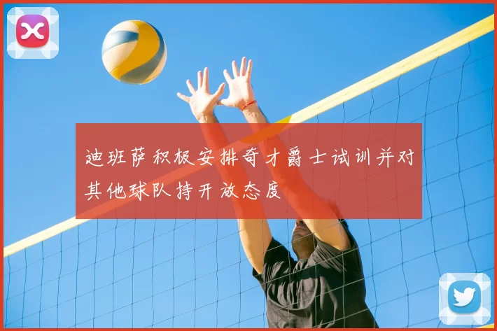 迪班萨积极安排奇才爵士试训并对其他球队持开放态度