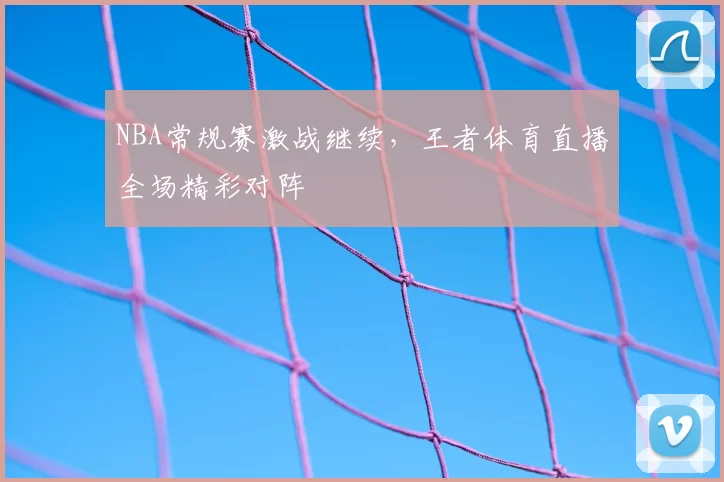 NBA常规赛激战继续,王者体育直播全场精彩对阵