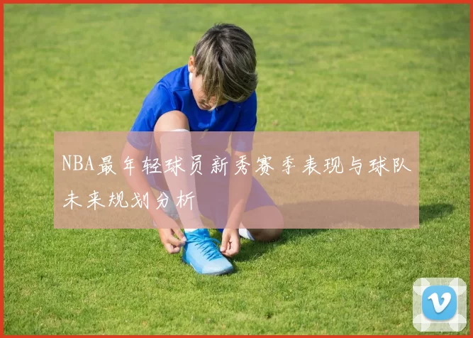 NBA最年轻球员新秀赛季表现与球队未来规划分析