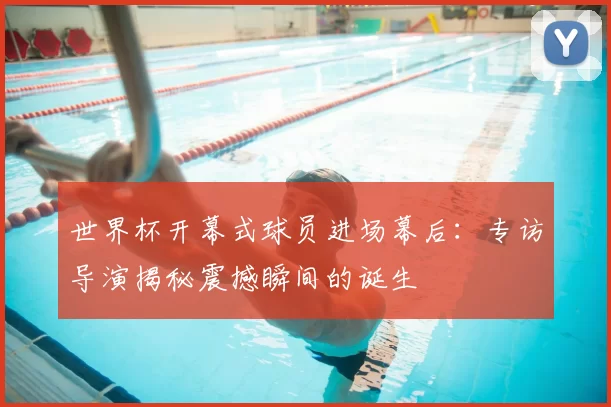 世界杯开幕式球员进场幕后:专访导演揭秘震撼瞬间的诞生
