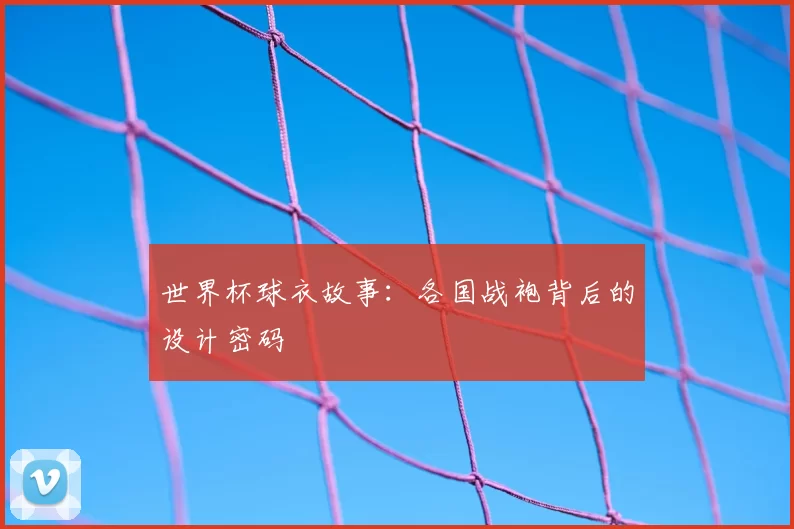 世界杯球衣故事:各国战袍背后的设计密码