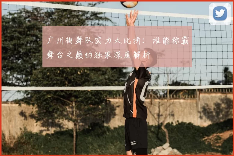 广州街舞队实力大比拼:谁能称霸舞台之巅的独家深度解析