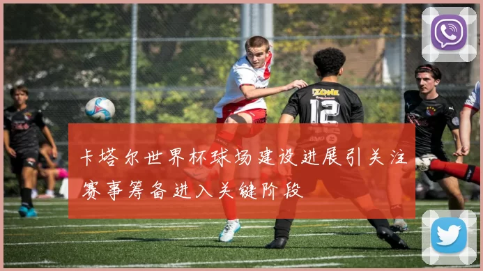 卡塔尔世界杯球场建设进展引关注 赛事筹备进入关键阶段
