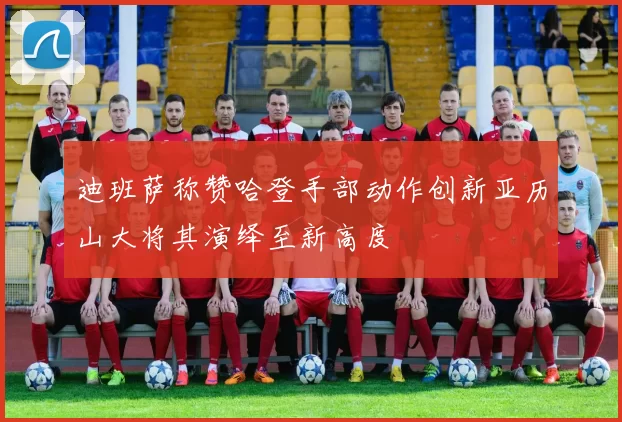 迪班萨称赞哈登手部动作创新亚历山大将其演绎至新高度