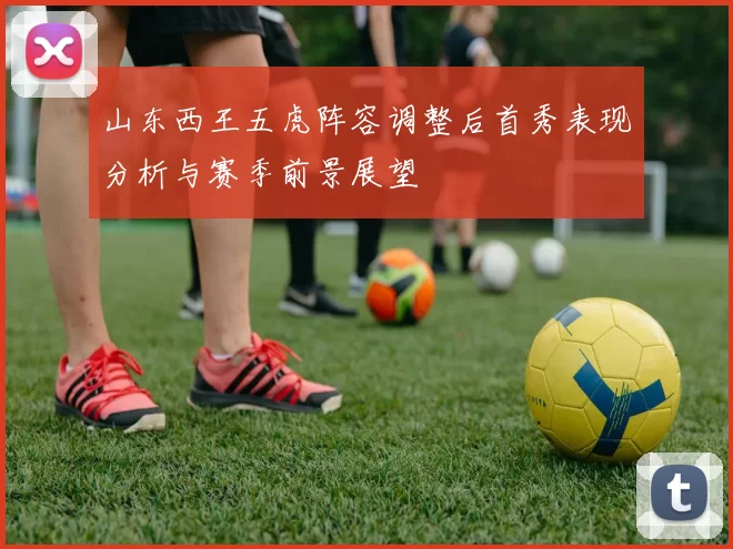 山东西王五虎阵容调整后首秀表现分析与赛季前景展望