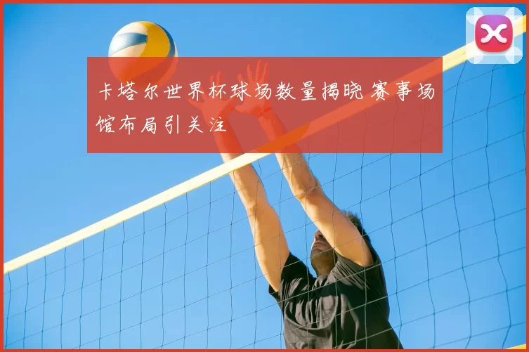 卡塔尔世界杯球场数量揭晓 赛事场馆布局引关注