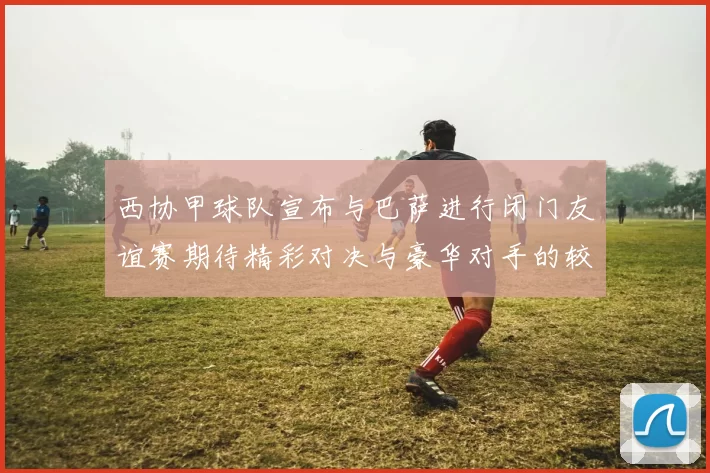 西协甲球队宣布与巴萨进行闭门友谊赛期待精彩对决与豪华对手的较量