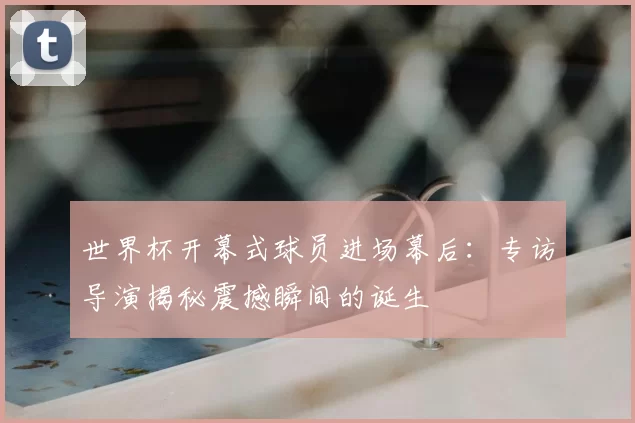 世界杯开幕式球员进场幕后:专访导演揭秘震撼瞬间的诞生