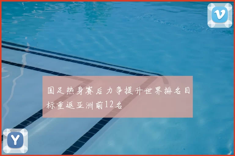 国足热身赛后力争提升世界排名目标重返亚洲前12名