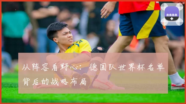 从阵容看野心:德国队世界杯名单背后的战略布局