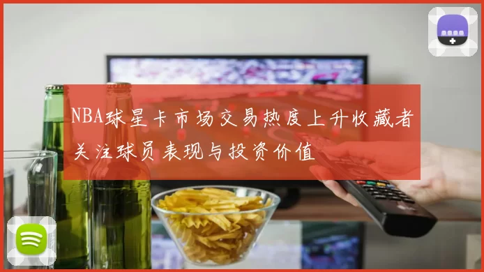 NBA球星卡市场交易热度上升收藏者关注球员表现与投资价值