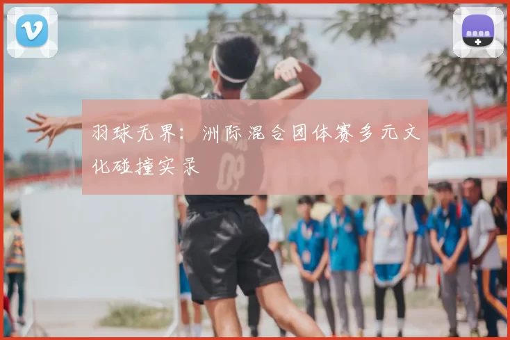 羽球无界:洲际混合团体赛多元文化碰撞实录