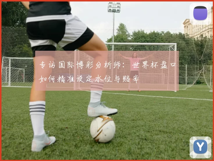 专访国际博彩分析师:世界杯盘口如何精准设定水位与赔率