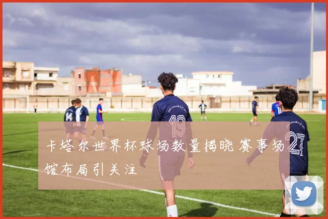 卡塔尔世界杯球场数量揭晓 赛事场馆布局引关注