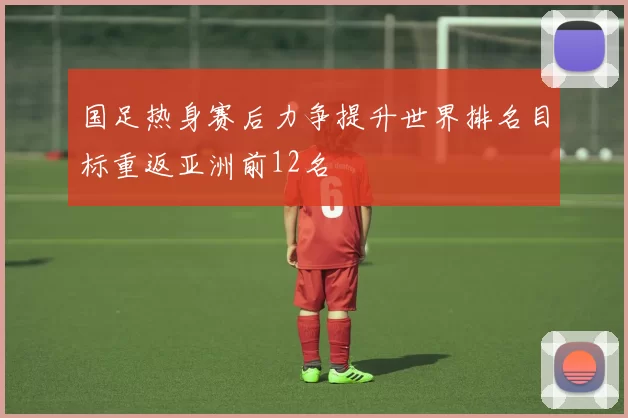 国足热身赛后力争提升世界排名目标重返亚洲前12名