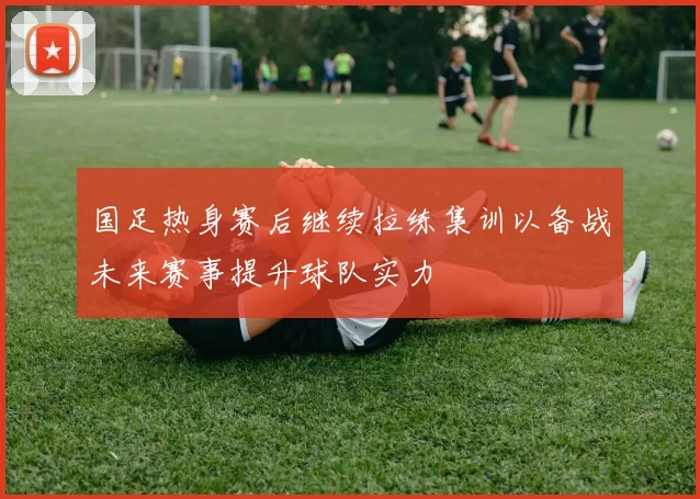 国足热身赛后继续拉练集训以备战未来赛事提升球队实力